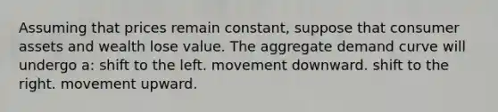 Assuming that prices remain constant, suppose that consumer assets and wealth lose value. The aggregate demand curve will undergo a: shift to the left. movement downward. shift to the right. movement upward.