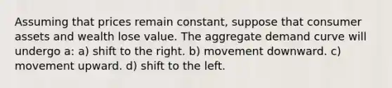 Assuming that prices remain constant, suppose that consumer assets and wealth lose value. The aggregate demand curve will undergo a: a) shift to the right. b) movement downward. c) movement upward. d) shift to the left.