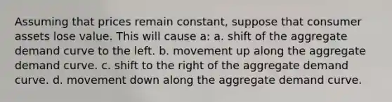 Assuming that prices remain constant, suppose that consumer assets lose value. This will cause a: a. shift of the aggregate demand curve to the left. b. movement up along the aggregate demand curve. c. shift to the right of the aggregate demand curve. d. movement down along the aggregate demand curve.