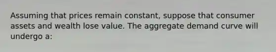 Assuming that prices remain constant, suppose that consumer assets and wealth lose value. The aggregate demand curve will undergo a: