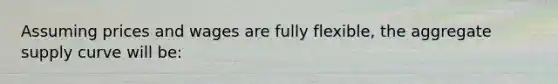 Assuming prices and wages are fully flexible, the aggregate supply curve will be: