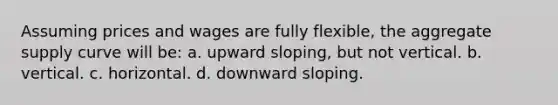 Assuming prices and wages are fully flexible, the aggregate supply curve will be: a. upward sloping, but not vertical. b. vertical. c. horizontal. d. downward sloping.