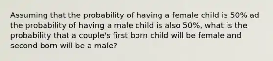 Assuming that the probability of having a female child is 50% ad the probability of having a male child is also 50%, what is the probability that a couple's first born child will be female and second born will be a male?