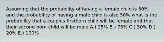 Assuming that the probability of having a female child is 50% and the probability of having a male child is also 50% what is the probability that a couples firstborn child will be female and that their second born child will be male A.) 25% B.) 75% C.) 50% D.) 20% E.) 100%