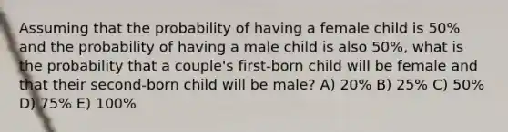 Assuming that the probability of having a female child is 50% and the probability of having a male child is also 50%, what is the probability that a couple's first-born child will be female and that their second-born child will be male? A) 20% B) 25% C) 50% D) 75% E) 100%