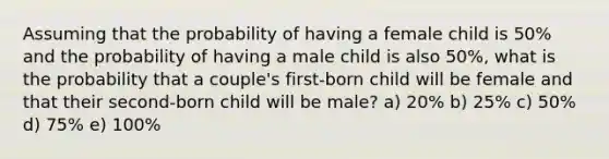 Assuming that the probability of having a female child is 50% and the probability of having a male child is also 50%, what is the probability that a couple's first-born child will be female and that their second-born child will be male? a) 20% b) 25% c) 50% d) 75% e) 100%