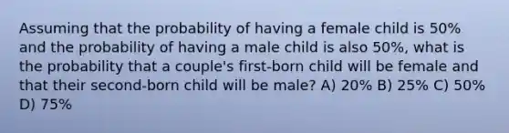 Assuming that the probability of having a female child is 50% and the probability of having a male child is also 50%, what is the probability that a couple's first-born child will be female and that their second-born child will be male? A) 20% B) 25% C) 50% D) 75%