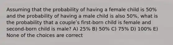 Assuming that the probability of having a female child is 50% and the probability of having a male child is also 50%, what is the probability that a coupleʹs first-born child is female and second-born child is male? A) 25% B) 50% C) 75% D) 100% E) None of the choices are correct