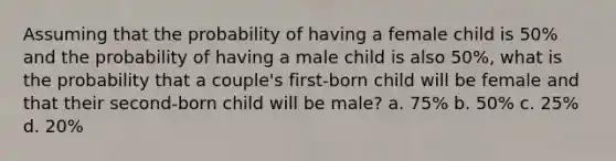 Assuming that the probability of having a female child is 50% and the probability of having a male child is also 50%, what is the probability that a couple's first-born child will be female and that their second-born child will be male? a. 75% b. 50% c. 25% d. 20%