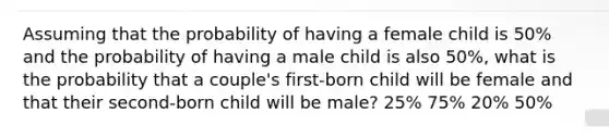 Assuming that the probability of having a female child is 50% and the probability of having a male child is also 50%, what is the probability that a couple's first-born child will be female and that their second-born child will be male? 25% 75% 20% 50%