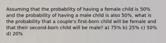 Assuming that the probability of having a female child is 50% and the probability of having a male child is also 50%, what is the probability that a couple's first-born child will be female and that their second-born child will be male? a) 75% b) 25% c) 50% d) 20%