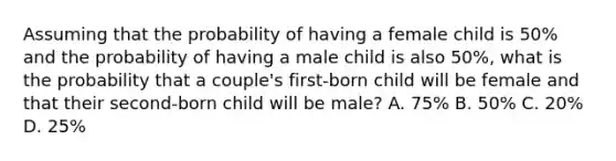 Assuming that the probability of having a female child is 50% and the probability of having a male child is also 50%, what is the probability that a couple's first-born child will be female and that their second-born child will be male? A. 75% B. 50% C. 20% D. 25%