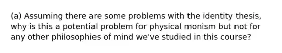 (a) Assuming there are some problems with the identity thesis, why is this a potential problem for physical monism but not for any other philosophies of mind we've studied in this course?