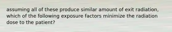 assuming all of these produce similar amount of exit radiation, which of the following exposure factors minimize the radiation dose to the patient?