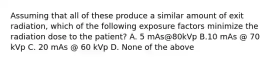 Assuming that all of these produce a similar amount of exit radiation, which of the following exposure factors minimize the radiation dose to the patient? A. 5 mAs@80kVp B.10 mAs @ 70 kVp C. 20 mAs @ 60 kVp D. None of the above