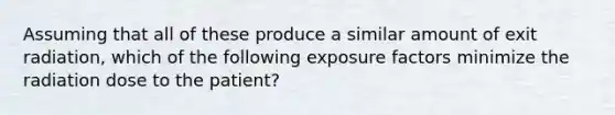 Assuming that all of these produce a similar amount of exit radiation, which of the following exposure factors minimize the radiation dose to the patient?