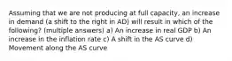 Assuming that we are not producing at full capacity, an increase in demand (a shift to the right in AD) will result in which of the following? (multiple answers) a) An increase in real GDP b) An increase in the inflation rate c) A shift in the AS curve d) Movement along the AS curve