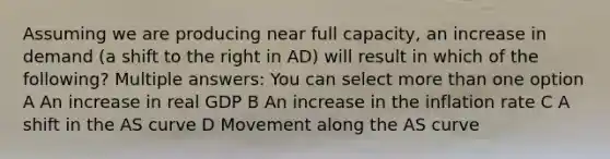 Assuming we are producing near full capacity, an increase in demand (a shift to the right in AD) will result in which of the following? Multiple answers: You can select more than one option A An increase in real GDP B An increase in the inflation rate C A shift in the AS curve D Movement along the AS curve