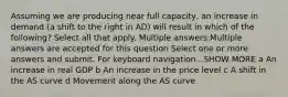 Assuming we are producing near full capacity, an increase in demand (a shift to the right in AD) will result in which of the following? Select all that apply. Multiple answers:Multiple answers are accepted for this question Select one or more answers and submit. For keyboard navigation...SHOW MORE a An increase in real GDP b An increase in the price level c A shift in the AS curve d Movement along the AS curve