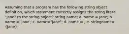 Assuming that a program has the following string object definition, which statement correctly assigns the string literal "Jane" to the string object? string name; a. name = Jane; b. name = 'Jane'; c. name="Jane"; d. name = ; e. stringname=(Jane);