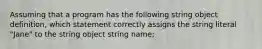 Assuming that a program has the following string object definition, which statement correctly assigns the string literal "Jane" to the string object string name;