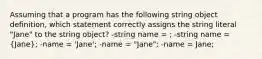 Assuming that a program has the following string object definition, which statement correctly assigns the string literal "Jane" to the string object? -string name = ; -string name = (Jane); -name = 'Jane'; -name = "Jane"; -name = Jane;