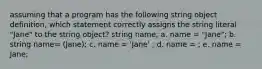 assuming that a program has the following string object definition, which statement correctly assigns the string literal "Jane" to the string object? string name; a. name = "Jane"; b. string name= (Jane); c. name = 'Jane' ; d. name = ; e. name = Jane;