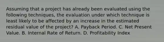 Assuming that a project has already been evaluated using the following techniques, the evaluation under which technique is least likely to be affected by an increase in the estimated residual value of the project? A. Payback Period. C. Net Present Value. B. Internal Rate of Return. D. Profitability Index