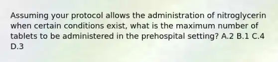 Assuming your protocol allows the administration of nitroglycerin when certain conditions​ exist, what is the maximum number of tablets to be administered in the prehospital​ setting? A.2 B.1 C.4 D.3