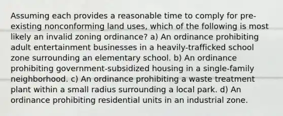 Assuming each provides a reasonable time to comply for pre-existing nonconforming land uses, which of the following is most likely an invalid zoning ordinance? a) An ordinance prohibiting adult entertainment businesses in a heavily-trafficked school zone surrounding an elementary school. b) An ordinance prohibiting government-subsidized housing in a single-family neighborhood. c) An ordinance prohibiting a waste treatment plant within a small radius surrounding a local park. d) An ordinance prohibiting residential units in an industrial zone.