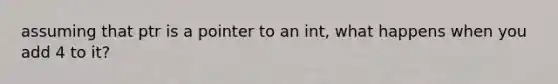 assuming that ptr is a pointer to an int, what happens when you add 4 to it?