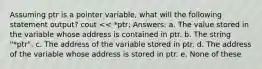 Assuming ptr is a pointer variable, what will the following statement output? cout << *ptr; Answers: a. The value stored in the variable whose address is contained in ptr. b. The string "*ptr". c. The address of the variable stored in ptr. d. The address of the variable whose address is stored in ptr. e. None of these