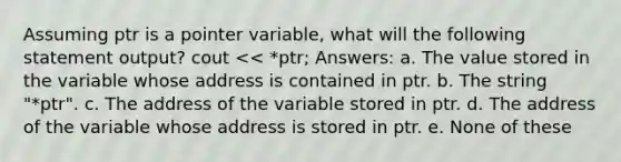 Assuming ptr is a pointer variable, what will the following statement output? cout << *ptr; Answers: a. The value stored in the variable whose address is contained in ptr. b. The string "*ptr". c. The address of the variable stored in ptr. d. The address of the variable whose address is stored in ptr. e. None of these