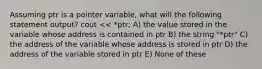 Assuming ptr is a pointer variable, what will the following statement output? cout << *ptr; A) the value stored in the variable whose address is contained in ptr B) the string "*ptr" C) the address of the variable whose address is stored in ptr D) the address of the variable stored in ptr E) None of these