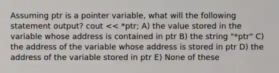 Assuming ptr is a pointer variable, what will the following statement output? cout << *ptr; A) the value stored in the variable whose address is contained in ptr B) the string "*ptr" C) the address of the variable whose address is stored in ptr D) the address of the variable stored in ptr E) None of these