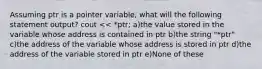 Assuming ptr is a pointer variable, what will the following statement output? cout << *ptr; a)the value stored in the variable whose address is contained in ptr b)the string "*ptr" c)the address of the variable whose address is stored in ptr d)the address of the variable stored in ptr e)None of these