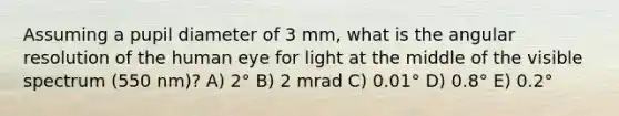 Assuming a pupil diameter of 3 mm, what is the angular resolution of the human eye for light at the middle of the visible spectrum (550 nm)? A) 2° B) 2 mrad C) 0.01° D) 0.8° E) 0.2°