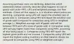 Assuming purchase costs are declining, determine which statements below correctly describe what happens to cost of goods sold under FIFO, LIFO and weighted average cost flow methods. (Check all that apply.) a. In a situation where prices are declining, companies using LIFO will report the smallest cost of goods sold. b. Companies using FIFO will report the smallest cost of goods sold (compared to companies using LIFO or weighted average.) c. Weighted average cost of goods sold will be between FIFO and LIFO costs of goods sold. d. Companies using LIFO will pay higher taxes than companies using FIFO, assuming all else being equal. e. Companies using FIFO will report the highest gross profit and net income. f. Companies using LIFO will report the highest ending inventory on their balance sheets (as compared to companies using FIFO or weighted average,)