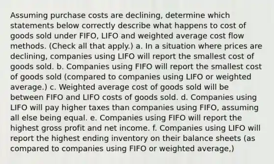 Assuming purchase costs are declining, determine which statements below correctly describe what happens to cost of goods sold under FIFO, LIFO and weighted average cost flow methods. (Check all that apply.) a. In a situation where prices are declining, companies using LIFO will report the smallest cost of goods sold. b. Companies using FIFO will report the smallest cost of goods sold (compared to companies using LIFO or weighted average.) c. Weighted average cost of goods sold will be between FIFO and LIFO costs of goods sold. d. Companies using LIFO will pay higher taxes than companies using FIFO, assuming all else being equal. e. Companies using FIFO will report the highest gross profit and net income. f. Companies using LIFO will report the highest ending inventory on their balance sheets (as compared to companies using FIFO or weighted average,)