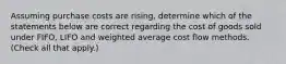 Assuming purchase costs are rising, determine which of the statements below are correct regarding the cost of goods sold under FIFO, LIFO and weighted average cost flow methods. (Check all that apply.)