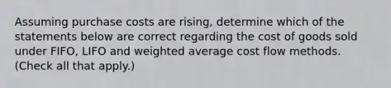 Assuming purchase costs are rising, determine which of the statements below are correct regarding the cost of goods sold under FIFO, LIFO and weighted average cost flow methods. (Check all that apply.)