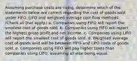 Assuming purchase costs are rising, determine which of the statements below are correct regarding the cost of goods sold under FIFO, LIFO and weighted average cost flow methods. (Check all that apply.) a. Companies using FIFO will report the smallest cost of goods sold. b. Companies using FIFO will report the highest gross profit and net income. c. Companies using LIFO will report the smallest cost of goods sold. d. Weighted average cost of goods sold will be between FIFO and LIFO costs of goods sold. e. Companies using FIFO will pay higher taxes than companies using LIFO, assuming all else being equal.