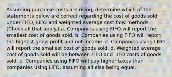 Assuming purchase costs are rising, determine which of the statements below are correct regarding the cost of goods sold under FIFO, LIFO and weighted average cost flow methods. (Check all that apply.) a. Companies using FIFO will report the smallest cost of goods sold. b. Companies using FIFO will report the highest gross profit and net income. c. Companies using LIFO will report the smallest cost of goods sold. d. Weighted average cost of goods sold will be between FIFO and LIFO costs of goods sold. e. Companies using FIFO will pay higher taxes than companies using LIFO, assuming all else being equal.