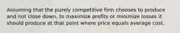 Assuming that the purely competitive firm chooses to produce and not close down, to maximize profits or minimize losses it should produce at that point where price equals average cost.