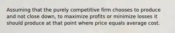 Assuming that the purely competitive firm chooses to produce and not close down, to maximize profits or minimize losses it should produce at that point where price equals average cost.