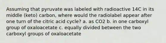 Assuming that pyruvate was labeled with radioactive 14C in its middle (keto) carbon, where would the radiolabel appear after one turn of the citric acid cycle? a. as CO2 b. in one carboxyl group of oxaloacetate c. equally divided between the two carboxyl groups of oxaloacetate