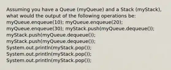 Assuming you have a Queue (myQueue) and a Stack (myStack), what would the output of the following operations be: myQueue.enqueue(10); myQueue.enqueue(20); myQueue.enqueue(30); myStack.push(myQueue.dequeue()); myStack.push(myQueue.dequeue()); myStack.push(myQueue.dequeue()); System.out.println(myStack.pop()); System.out.println(myStack.pop()); System.out.println(myStack.pop());