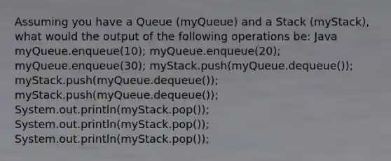 Assuming you have a Queue (myQueue) and a Stack (myStack), what would the output of the following operations be: Java myQueue.enqueue(10); myQueue.enqueue(20); myQueue.enqueue(30); myStack.push(myQueue.dequeue()); myStack.push(myQueue.dequeue()); myStack.push(myQueue.dequeue()); System.out.println(myStack.pop()); System.out.println(myStack.pop()); System.out.println(myStack.pop());