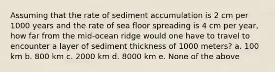 Assuming that the rate of sediment accumulation is 2 cm per 1000 years and the rate of sea floor spreading is 4 cm per year, how far from the mid-ocean ridge would one have to travel to encounter a layer of sediment thickness of 1000 meters? a. 100 km b. 800 km c. 2000 km d. 8000 km e. None of the above