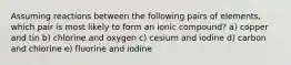 Assuming reactions between the following pairs of elements, which pair is most likely to form an ionic compound? a) copper and tin b) chlorine and oxygen c) cesium and iodine d) carbon and chlorine e) fluorine and iodine